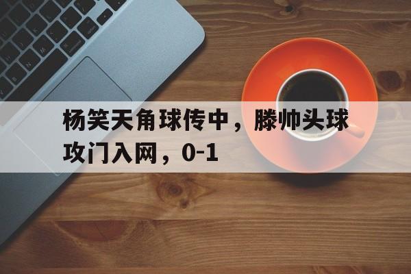 天博体育app-杨笑天角球传中，滕帅头球攻门入网，0-1