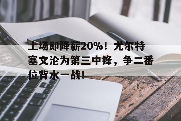 天博体育app-关于上场即降薪20%！尤尔特塞文沦为第三中锋，争二番位背水一战！的信息